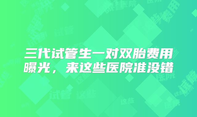 三代试管生一对双胎费用曝光，来这些医院准没错