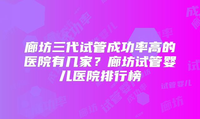 廊坊三代试管成功率高的医院有几家？廊坊试管婴儿医院排行榜