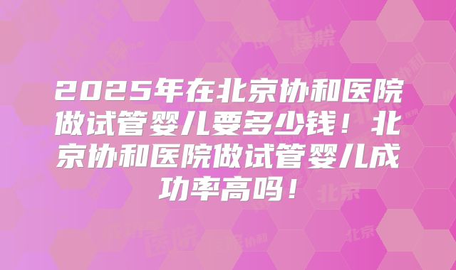 2025年在北京协和医院做试管婴儿要多少钱！北京协和医院做试管婴儿成功率高吗！