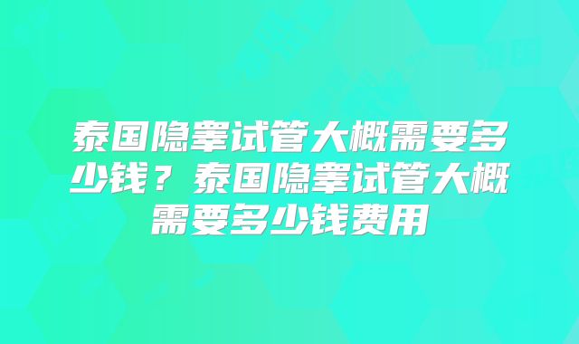 泰国隐睾试管大概需要多少钱？泰国隐睾试管大概需要多少钱费用