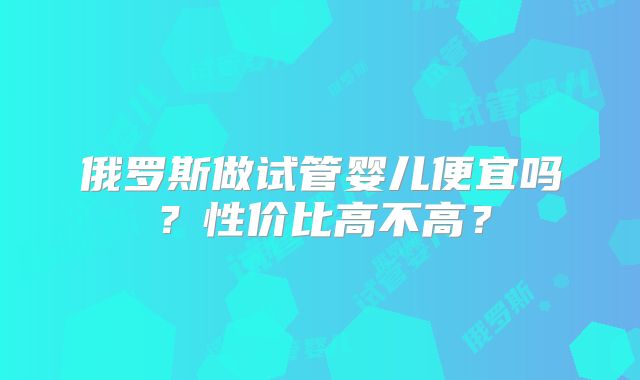 俄罗斯做试管婴儿便宜吗？性价比高不高？