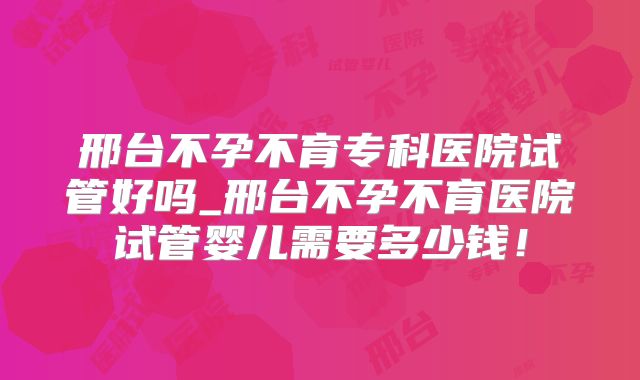 邢台不孕不育专科医院试管好吗_邢台不孕不育医院试管婴儿需要多少钱！