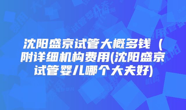 沈阳盛京试管大概多钱（附详细机构费用(沈阳盛京试管婴儿哪个大夫好)