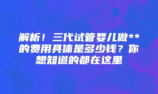 解析！三代试管婴儿做**的费用具体是多少钱？你想知道的都在这里