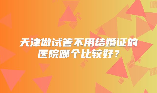 天津做试管不用结婚证的医院哪个比较好？