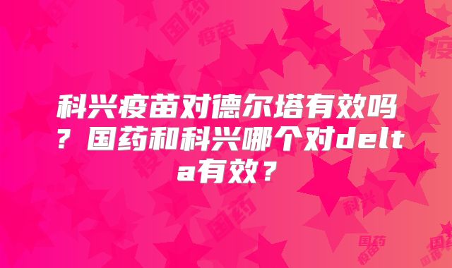 科兴疫苗对德尔塔有效吗？国药和科兴哪个对delta有效？