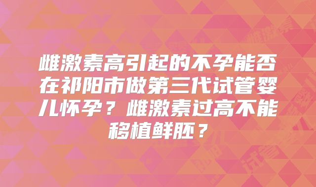 雌激素高引起的不孕能否在祁阳市做第三代试管婴儿怀孕？雌激素过高不能移植鲜胚？