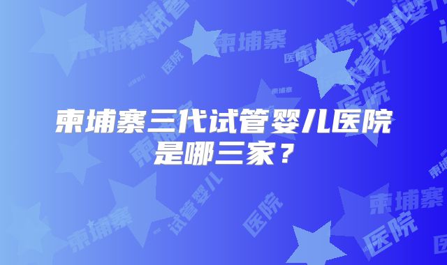 柬埔寨三代试管婴儿医院是哪三家？
