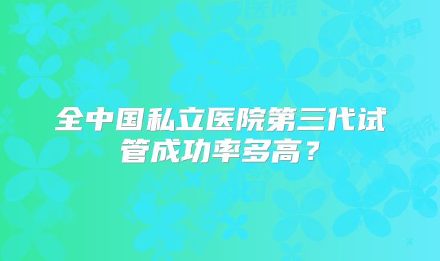 全中国私立医院第三代试管成功率多高？