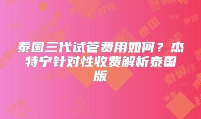泰国三代试管费用如何？杰特宁针对性收费解析泰国版
