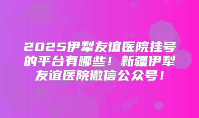 2025伊犁友谊医院挂号的平台有哪些！新疆伊犁友谊医院微信公众号！