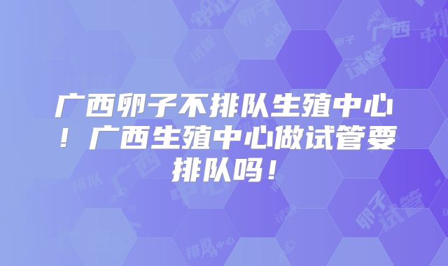 广西卵子不排队生殖中心！广西生殖中心做试管要排队吗！