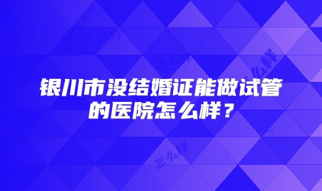 银川市没结婚证能做试管的医院怎么样？