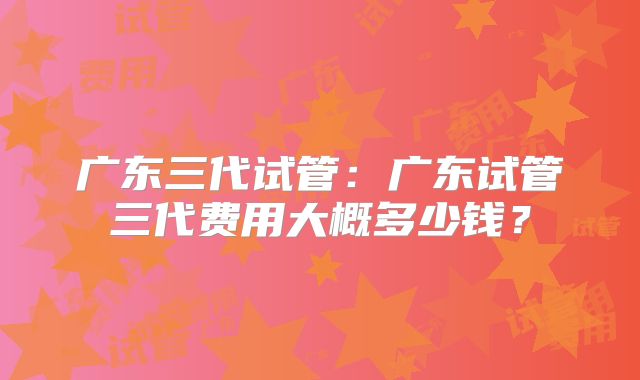 广东三代试管：广东试管三代费用大概多少钱？