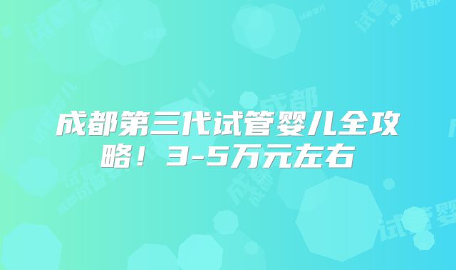 成都第三代试管婴儿全攻略！3-5万元左右