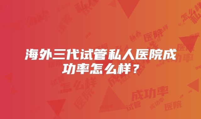 海外三代试管私人医院成功率怎么样？