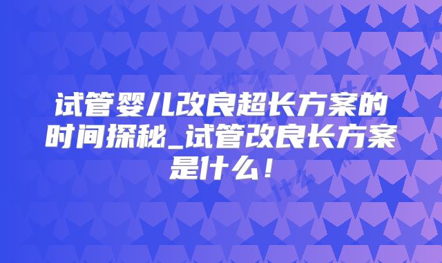 试管婴儿改良超长方案的时间探秘_试管改良长方案是什么！