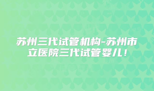 苏州三代试管机构-苏州市立医院三代试管婴儿！