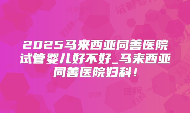 2025马来西亚同善医院试管婴儿好不好_马来西亚同善医院妇科！