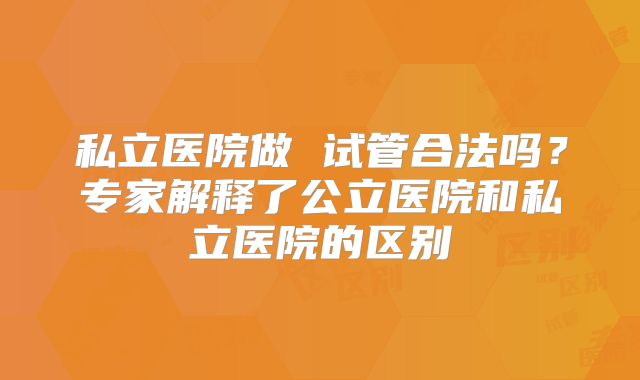 私立医院做 试管合法吗？专家解释了公立医院和私立医院的区别
