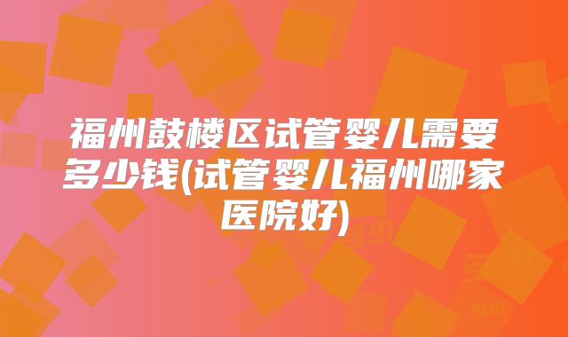 福州鼓楼区试管婴儿需要多少钱(试管婴儿福州哪家医院好)