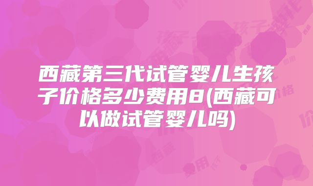 西藏第三代试管婴儿生孩子价格多少费用8(西藏可以做试管婴儿吗)