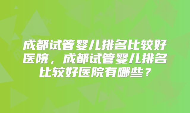 成都试管婴儿排名比较好医院,成都试管婴儿排名比较好医院有哪些?