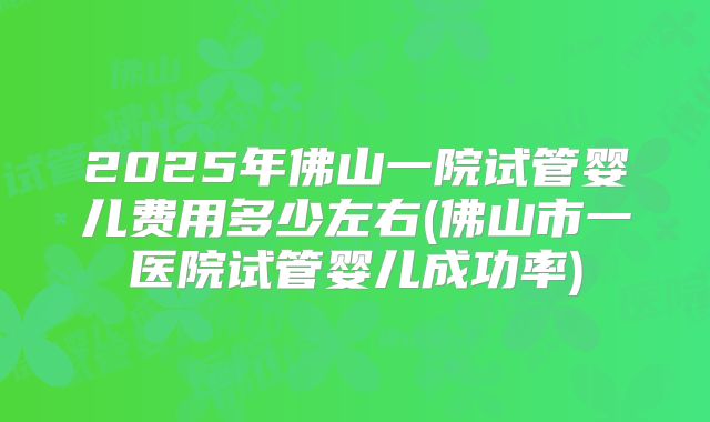 2025年佛山一院试管婴儿费用多少左右(佛山市一医院试管婴儿成功率)