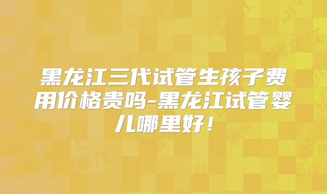 黑龙江三代试管生孩子费用价格贵吗-黑龙江试管婴儿哪里好!