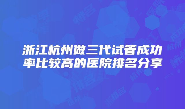 浙江杭州做三代试管成功率比较高的医院排名分享