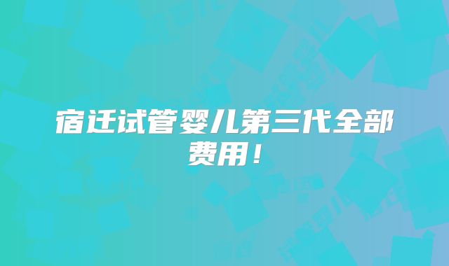 宿迁试管婴儿第三代全部费用!