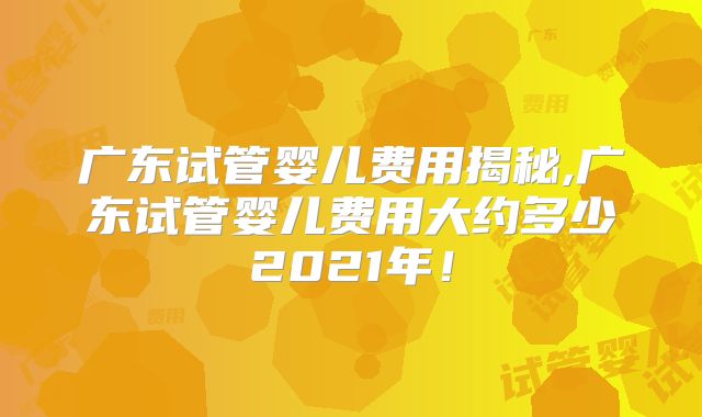 广东试管婴儿费用揭秘,广东试管婴儿费用大约多少2021年!