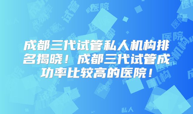 成都三代试管私人机构排名揭晓!成都三代试管成功率比较高的医院!