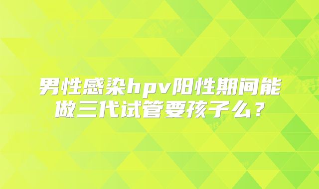 男性感染hpv阳性期间能做三代试管要孩子么?
