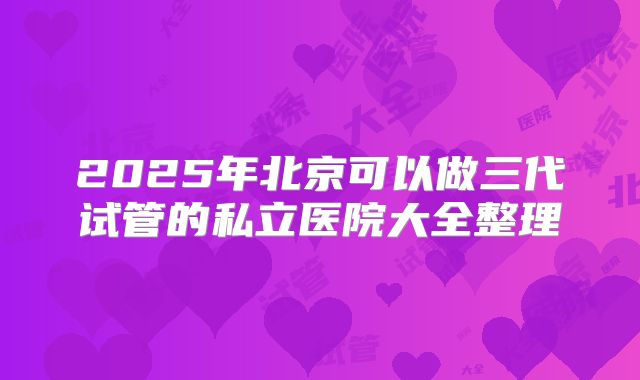 2025年北京可以做三代试管的私立医院大全整理
