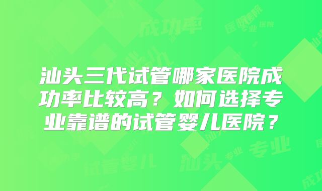 汕头三代试管哪家医院成功率比较高？如何选择专业靠谱的试管婴儿医院？