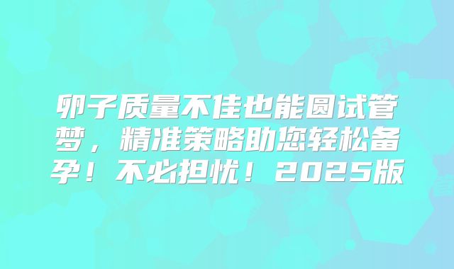 卵子质量不佳也能圆试管梦,精准策略助您轻松备孕!不必担忧!2025版