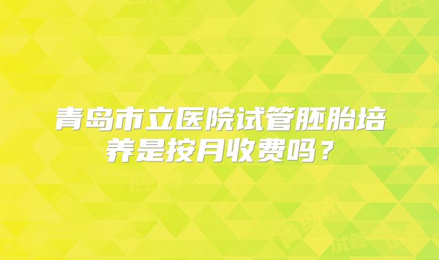 青岛市立医院试管胚胎培养是按月收费吗?