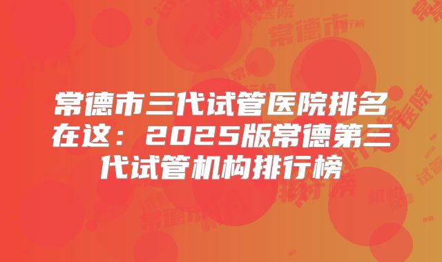常德市三代试管医院排名在这：2025版常德第三代试管机构排行榜