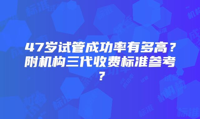 47岁试管成功率有多高？附机构三代收费标准参考？