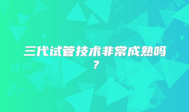 三代试管技术非常成熟吗?