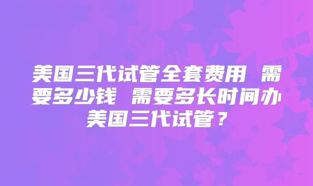 美国三代试管全套费用 需要多少钱 需要多长时间办美国三代试管？