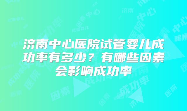 济南中心医院试管婴儿成功率有多少？有哪些因素会影响成功率