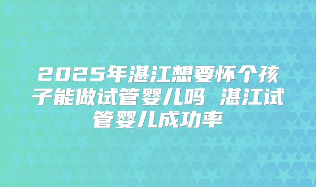 2025年湛江想要怀个孩子能做试管婴儿吗 湛江试管婴儿成功率