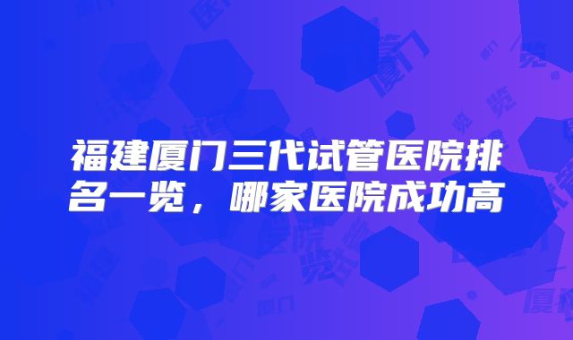 福建厦门三代试管医院排名一览,哪家医院成功高