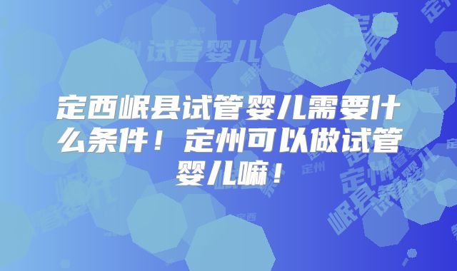 定西岷县试管婴儿需要什么条件！定州可以做试管婴儿嘛！