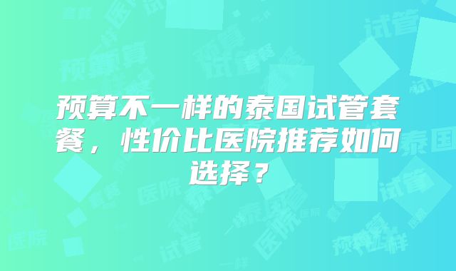 预算不一样的泰国试管套餐，性价比医院推荐如何选择？