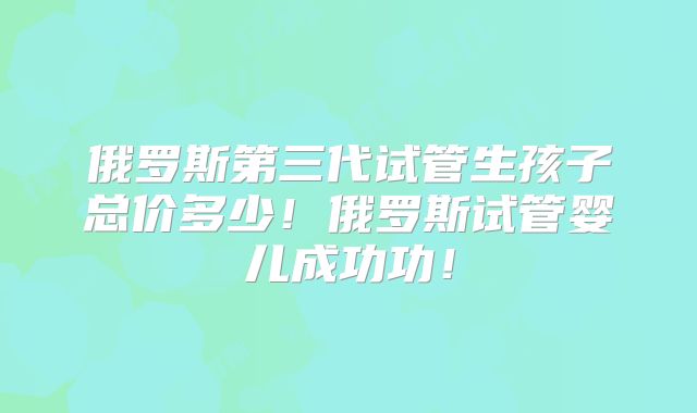 俄罗斯第三代试管生孩子总价多少！俄罗斯试管婴儿成功功！