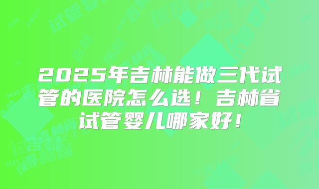 2025年吉林能做三代试管的医院怎么选！吉林省试管婴儿哪家好！