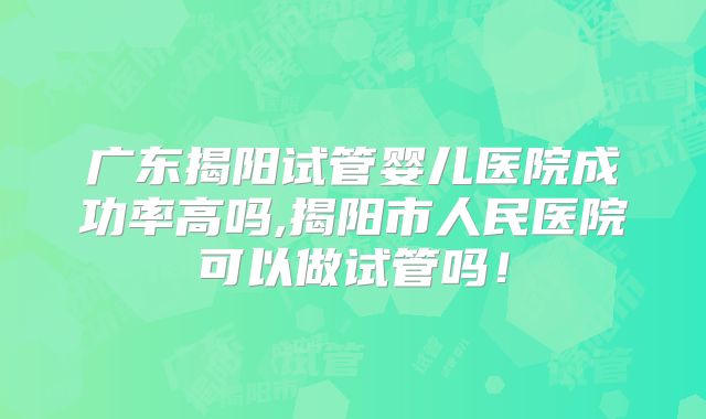 广东揭阳试管婴儿医院成功率高吗,揭阳市人民医院可以做试管吗！